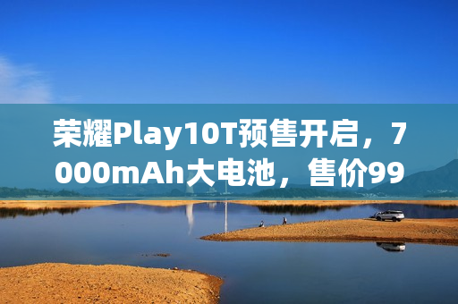 荣耀Play10T预售开启，7000mAh大电池，售价999元起