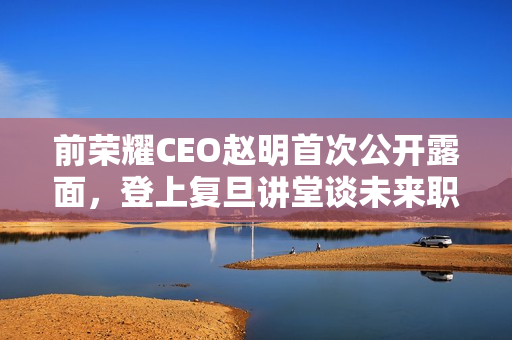 前荣耀CEO赵明首次公开露面，登上复旦讲堂谈未来职业发展之路