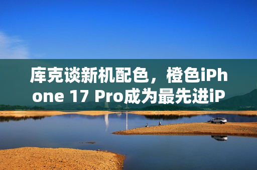 库克谈新机配色，橙色iPhone 17 Pro成为最先进iPhone的亮点选择