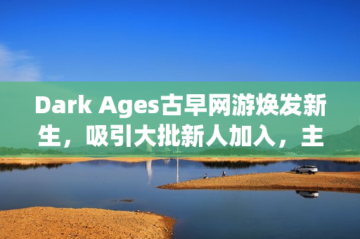 Dark Ages古早网游焕发新生，吸引大批新人加入，主播探秘视频引领热潮