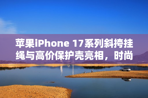 苹果iPhone 17系列斜挎挂绳与高价保护壳亮相，时尚与保护的完美结合