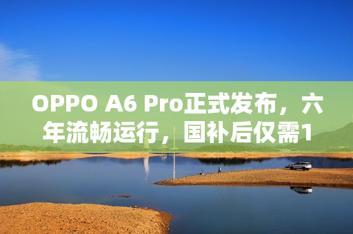 OPPO A6 Pro正式发布，六年流畅运行，国补后仅需1529元起
