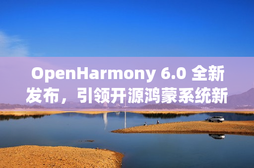 OpenHarmony 6.0 全新发布，引领开源鸿蒙系统新纪元