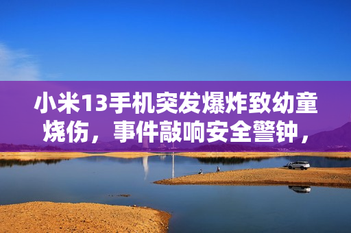 小米13手机突发爆炸致幼童烧伤，事件敲响安全警钟，责任与关注何在？