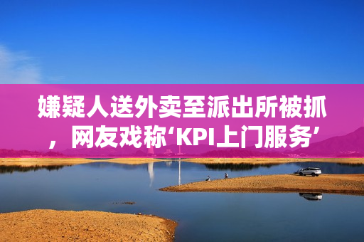 嫌疑人送外卖至派出所被抓，网友戏称‘KPI上门服务’