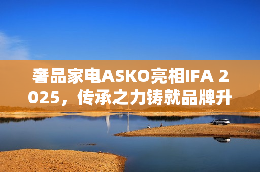 奢品家电ASKO亮相IFA 2025，传承之力铸就品牌升级启幕