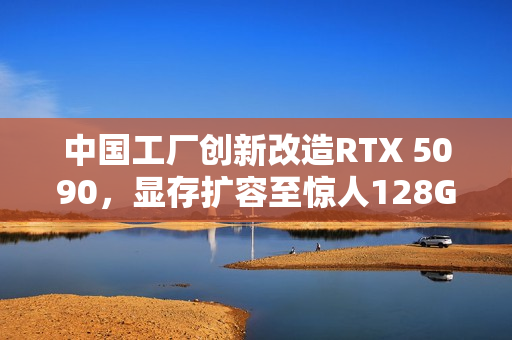 中国工厂创新改造RTX 5090，显存扩容至惊人128G