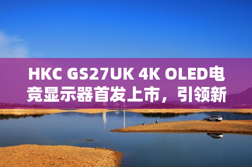 HKC GS27UK 4K OLED电竞显示器首发上市，引领新标杆，震撼价格3999元起