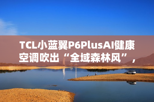 TCL小蓝翼P6PlusAI健康空调吹出“全域森林风”，让舒适充满生活