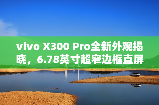 vivo X300 Pro全新外观揭晓，6.78英寸超窄边框直屏设计惊艳亮相
