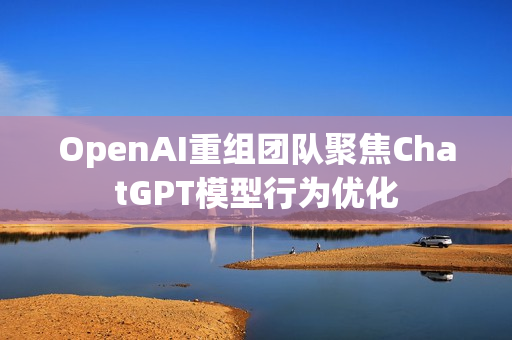 OpenAI重组团队聚焦ChatGPT模型行为优化