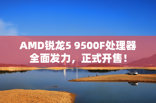 AMD锐龙5 9500F处理器全面发力，正式开售！