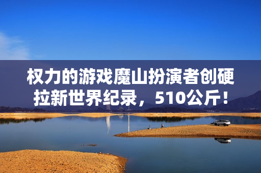 权力的游戏魔山扮演者创硬拉新世界纪录，510公斤！