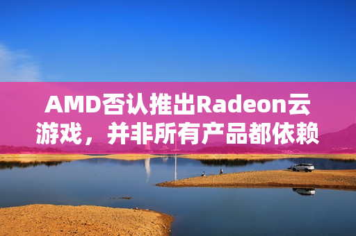 AMD否认推出Radeon云游戏，并非所有产品都依赖NVIDIA合作