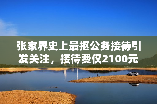张家界史上最抠公务接待引发关注，接待费仅2100元引热议