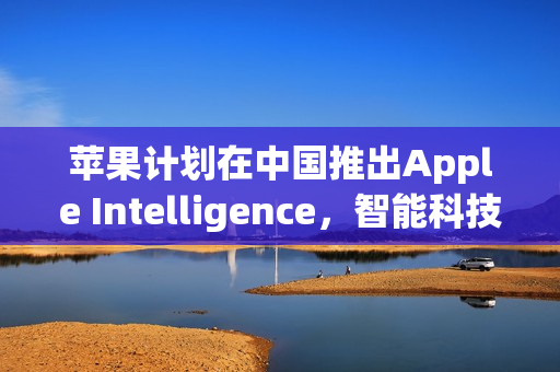 苹果计划在中国推出Apple Intelligence,智能科技布局至2025年底 苹果计划在中国推出Apple Intelligence,智能科技布局至2025年底