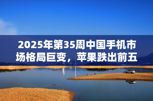 2025年第35周中国手机市场格局巨变，苹果跌出前五