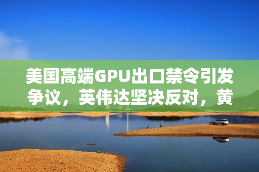 美国高端GPU出口禁令引发争议，英伟达坚决反对，黄仁勋担忧华为抢占先机
