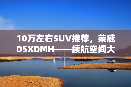 10万左右SUV推荐，荣威D5XDMH——续航空间大且智能出众