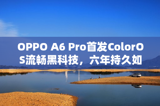 OPPO A6 Pro首发ColorOS流畅黑科技，六年持久如新