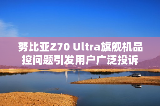 努比亚Z70 Ultra旗舰机品控问题引发用户广泛投诉