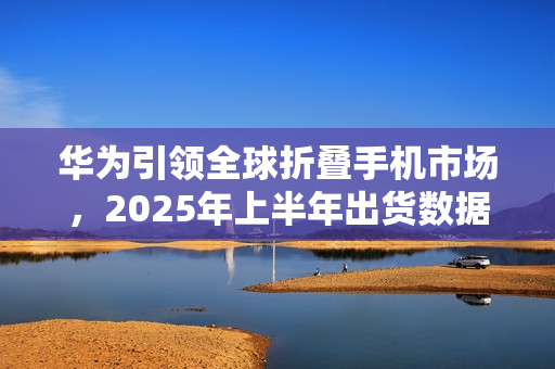 华为引领全球折叠手机市场，2025年上半年出货数据公布
