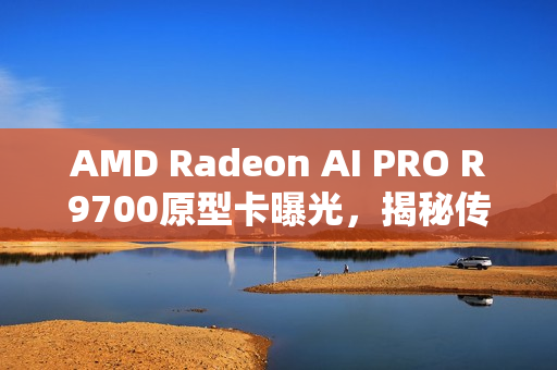 AMD Radeon AI PRO R9700原型卡曝光，揭秘传闻中的RX 9070 XTX之源