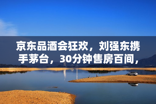 京东品酒会狂欢，刘强东携手茅台，30分钟售房百间，百万用户热情涌入！