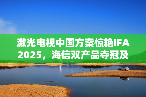激光电视中国方案惊艳IFA2025，海信双产品夺冠及可卷曲技术全球首秀