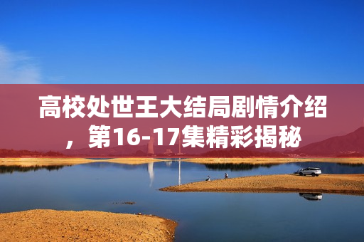 高校处世王大结局剧情介绍，第16-17集精彩揭秘