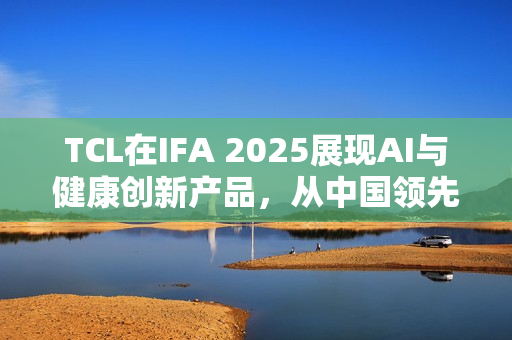 TCL在IFA 2025展现AI与健康创新产品，从中国领先走向欧洲高端市场之选