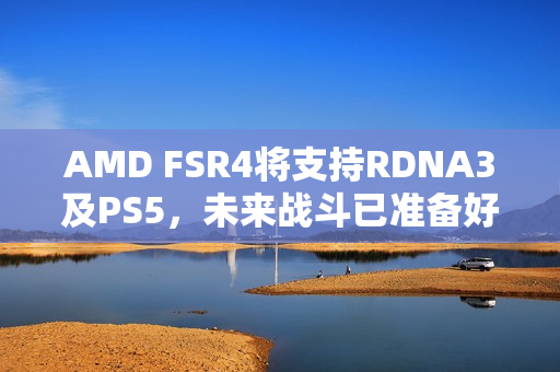 AMD FSR4将支持RDNA3及PS5，未来战斗已准备好，A卡实力再升级