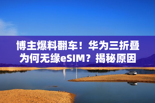 博主爆料翻车！华为三折叠为何无缘eSIM？揭秘原因