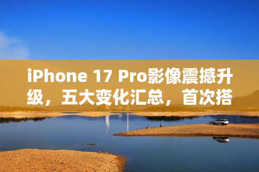 iPhone 17 Pro影像震撼升级，五大变化汇总，首次搭载4800万像素长焦镜头，苹果史上最强拍照旗舰！