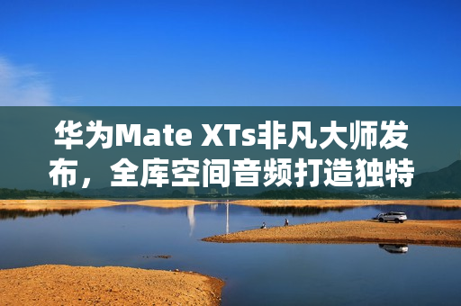 华为Mate XTs非凡大师发布，全库空间音频打造独特听音体验