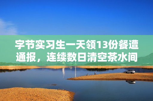 字节实习生一天领13份餐遭通报，连续数日清空茶水间零食事件曝光