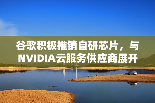 谷歌积极推销自研芯片，与NVIDIA云服务供应商展开合作