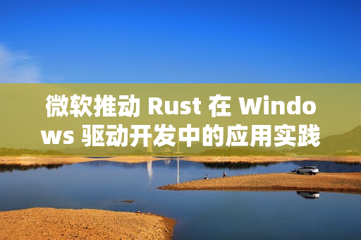微软推动 Rust 在 Windows 驱动开发中的应用实践