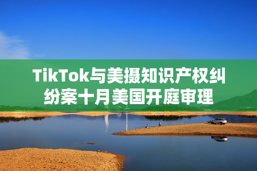 TikTok与美摄知识产权纠纷案十月美国开庭审理
