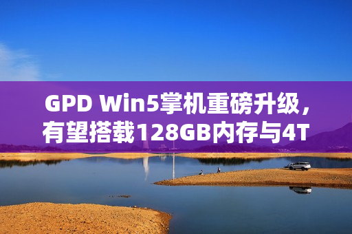 GPD Win5掌机重磅升级，有望搭载128GB内存与4TB SSD，性能飙升令人惊叹