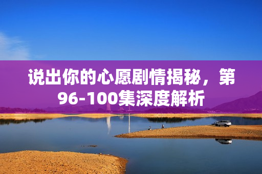 说出你的心愿剧情揭秘，第96-100集深度解析