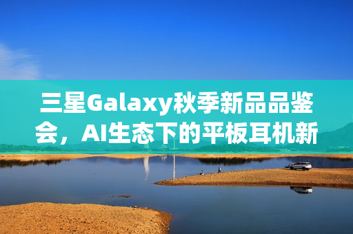 三星Galaxy秋季新品品鉴会，AI生态下的平板耳机新品体验