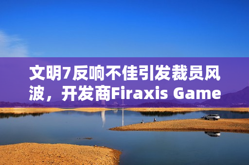 文明7反响不佳引发裁员风波，开发商Firaxis Games遭2K裁员冲击