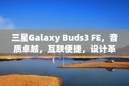 三星Galaxy Buds3 FE，音质卓越，互联便捷，设计革新