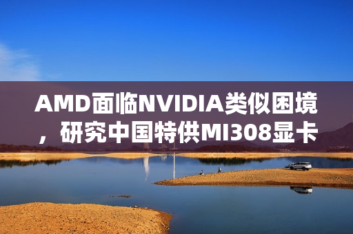 AMD面临NVIDIA类似困境,研究中国特供MI308显卡销售前景 AMD面临NVIDIA类似困境,研究中国特供MI308显卡销售前景