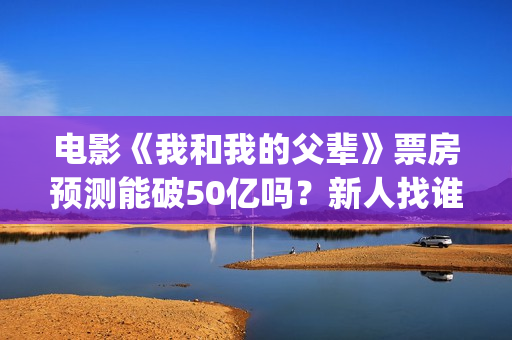 电影《我和我的父辈》票房预测能破50亿吗？新人找谁靠谱？(电影《我和我的父辈》演员表)
