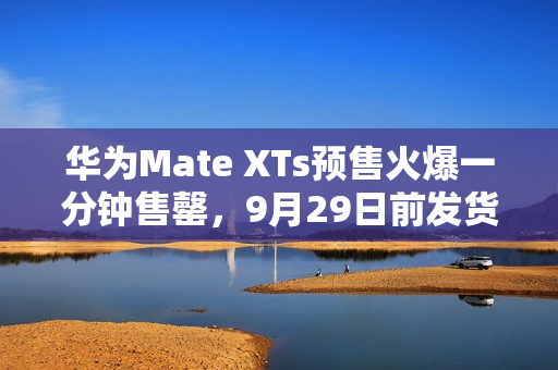 华为Mate XTs预售火爆一分钟售罄，9月29日前发货备受期待