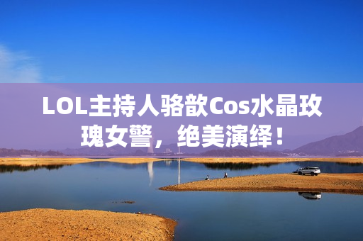 LOL主持人骆歆Cos水晶玫瑰女警，绝美演绎！