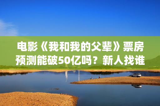 电影《我和我的父辈》票房预测能破50亿吗？新人找谁靠谱？(电影《我和我的家乡》免费播放)