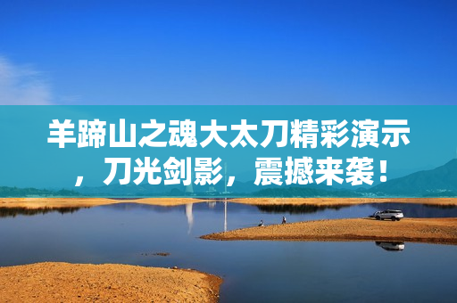 羊蹄山之魂大太刀精彩演示,刀光剑影,震撼来袭! 羊蹄山之魂大太刀精彩演示,刀光剑影,震撼来袭!